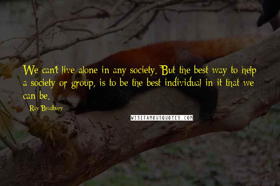 Ray Bradbury Quotes: We can't live alone in any society. But the best way to help a society or group, is to be the best individual in it that we can be.