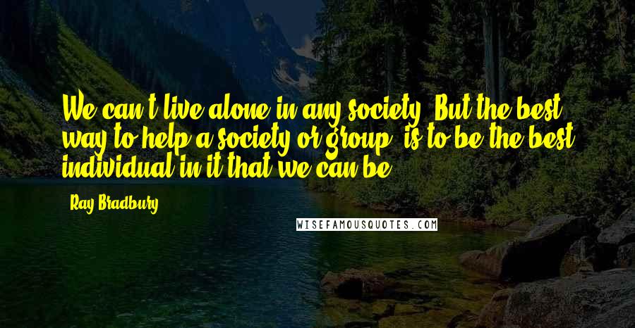 Ray Bradbury Quotes: We can't live alone in any society. But the best way to help a society or group, is to be the best individual in it that we can be.