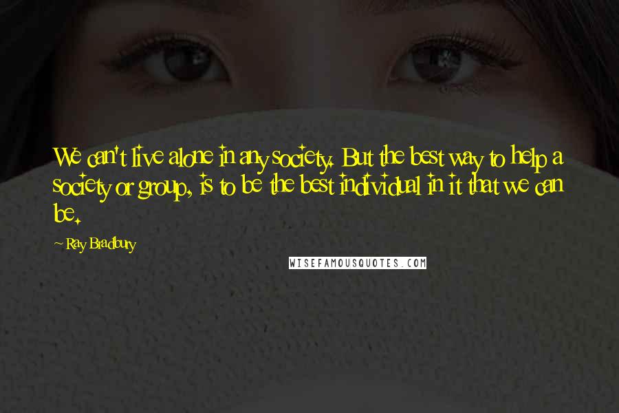 Ray Bradbury Quotes: We can't live alone in any society. But the best way to help a society or group, is to be the best individual in it that we can be.
