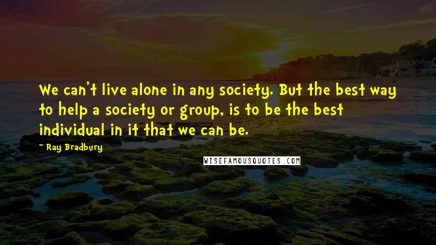 Ray Bradbury Quotes: We can't live alone in any society. But the best way to help a society or group, is to be the best individual in it that we can be.