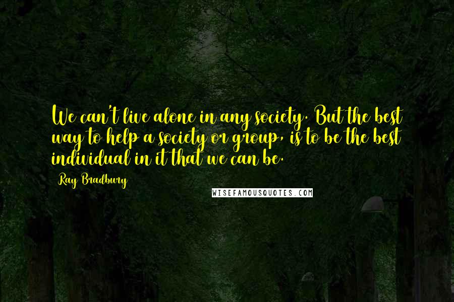 Ray Bradbury Quotes: We can't live alone in any society. But the best way to help a society or group, is to be the best individual in it that we can be.