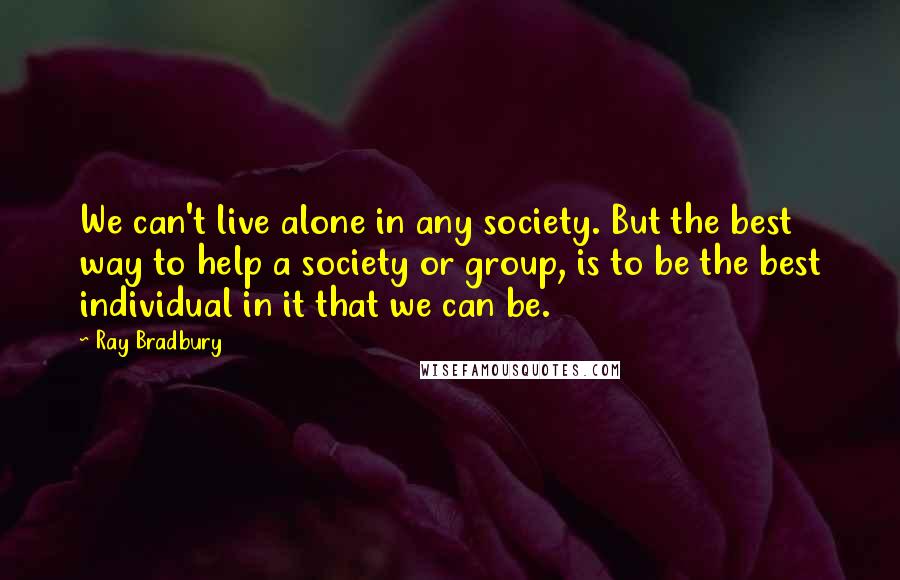 Ray Bradbury Quotes: We can't live alone in any society. But the best way to help a society or group, is to be the best individual in it that we can be.
