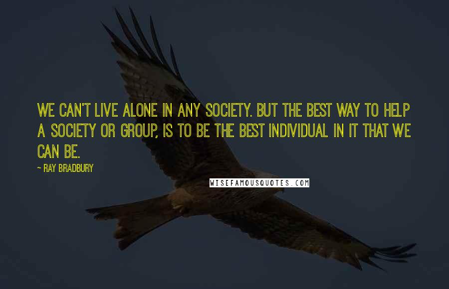 Ray Bradbury Quotes: We can't live alone in any society. But the best way to help a society or group, is to be the best individual in it that we can be.