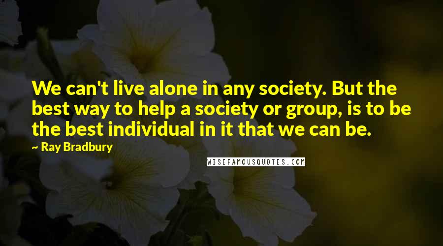 Ray Bradbury Quotes: We can't live alone in any society. But the best way to help a society or group, is to be the best individual in it that we can be.