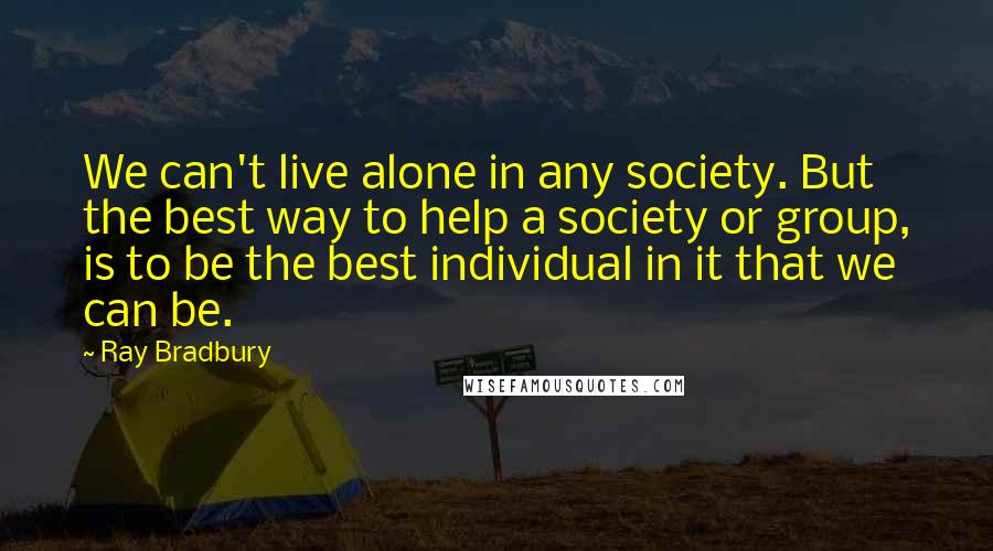 Ray Bradbury Quotes: We can't live alone in any society. But the best way to help a society or group, is to be the best individual in it that we can be.