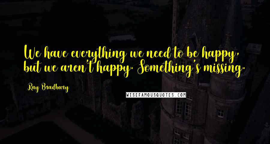 Ray Bradbury Quotes: We have everything we need to be happy, but we aren't happy. Something's missing.