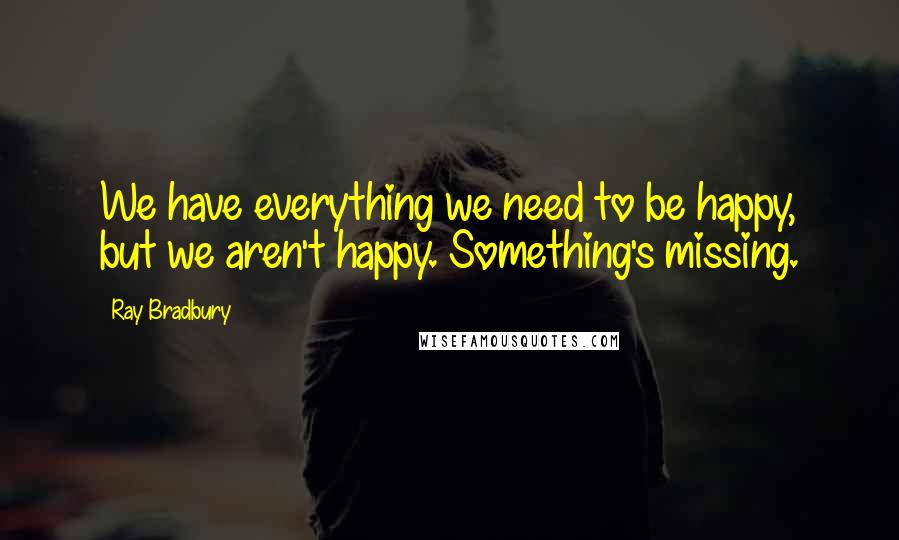 Ray Bradbury Quotes: We have everything we need to be happy, but we aren't happy. Something's missing.