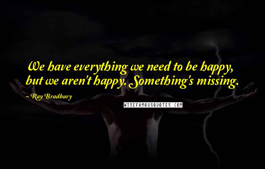 Ray Bradbury Quotes: We have everything we need to be happy, but we aren't happy. Something's missing.