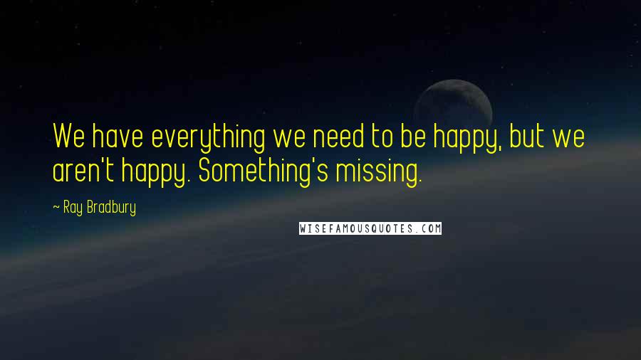 Ray Bradbury Quotes: We have everything we need to be happy, but we aren't happy. Something's missing.
