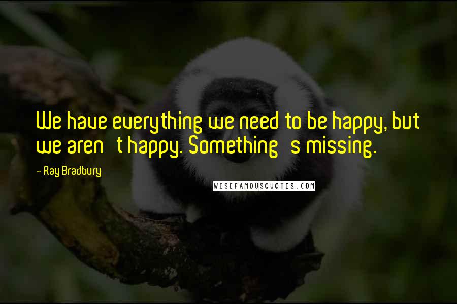 Ray Bradbury Quotes: We have everything we need to be happy, but we aren't happy. Something's missing.