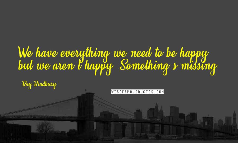 Ray Bradbury Quotes: We have everything we need to be happy, but we aren't happy. Something's missing.