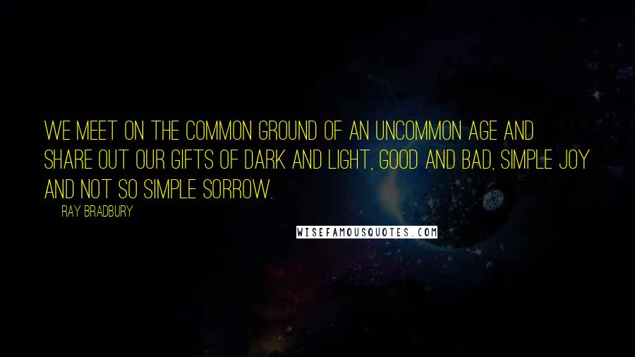 Ray Bradbury Quotes: We meet on the common ground of an uncommon age and share out our gifts of dark and light, good and bad, simple joy and not so simple sorrow.