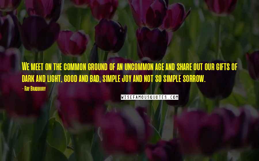Ray Bradbury Quotes: We meet on the common ground of an uncommon age and share out our gifts of dark and light, good and bad, simple joy and not so simple sorrow.