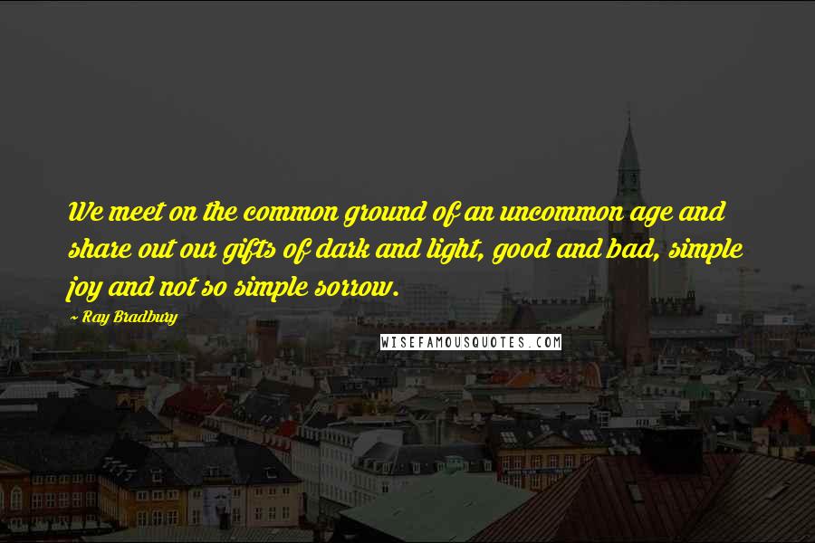 Ray Bradbury Quotes: We meet on the common ground of an uncommon age and share out our gifts of dark and light, good and bad, simple joy and not so simple sorrow.
