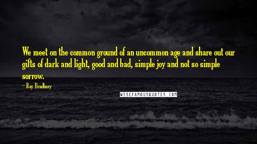 Ray Bradbury Quotes: We meet on the common ground of an uncommon age and share out our gifts of dark and light, good and bad, simple joy and not so simple sorrow.