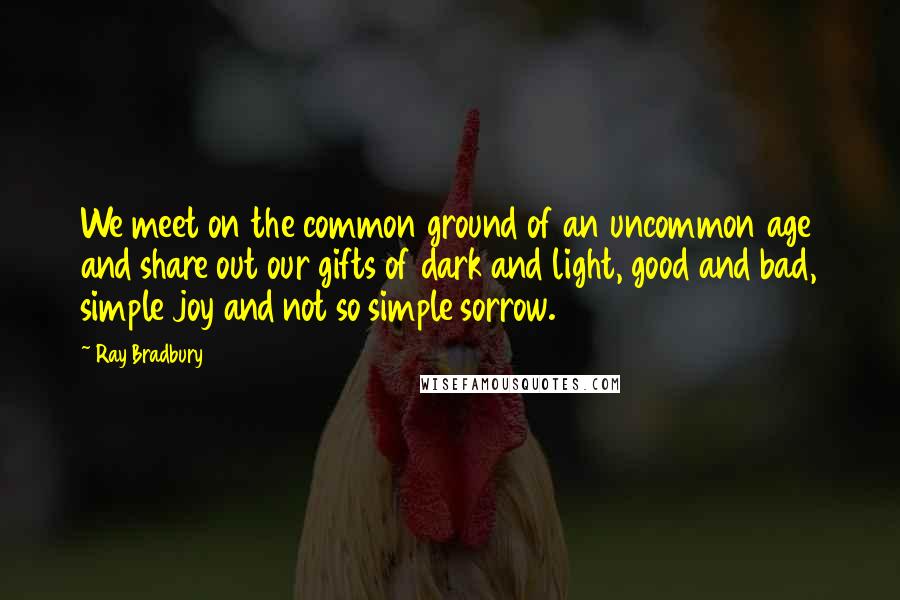 Ray Bradbury Quotes: We meet on the common ground of an uncommon age and share out our gifts of dark and light, good and bad, simple joy and not so simple sorrow.