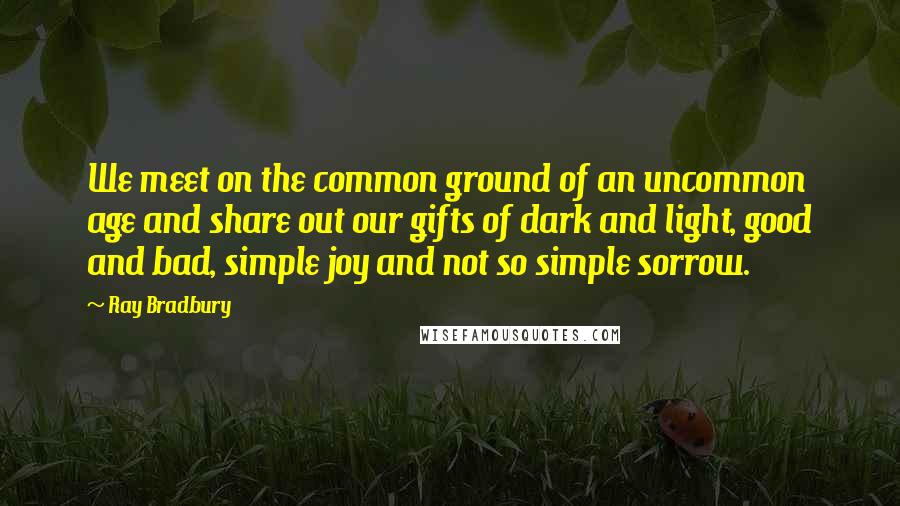 Ray Bradbury Quotes: We meet on the common ground of an uncommon age and share out our gifts of dark and light, good and bad, simple joy and not so simple sorrow.