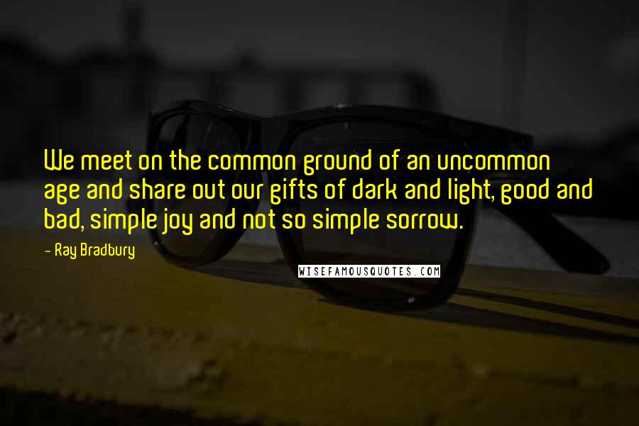 Ray Bradbury Quotes: We meet on the common ground of an uncommon age and share out our gifts of dark and light, good and bad, simple joy and not so simple sorrow.