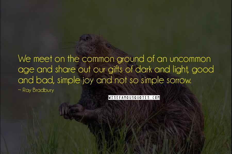 Ray Bradbury Quotes: We meet on the common ground of an uncommon age and share out our gifts of dark and light, good and bad, simple joy and not so simple sorrow.