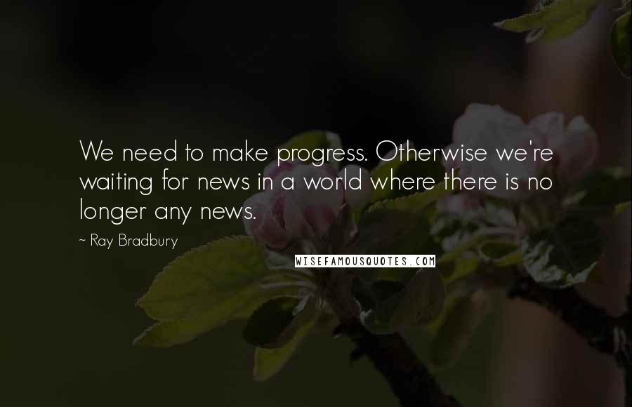 Ray Bradbury Quotes: We need to make progress. Otherwise we're waiting for news in a world where there is no longer any news.