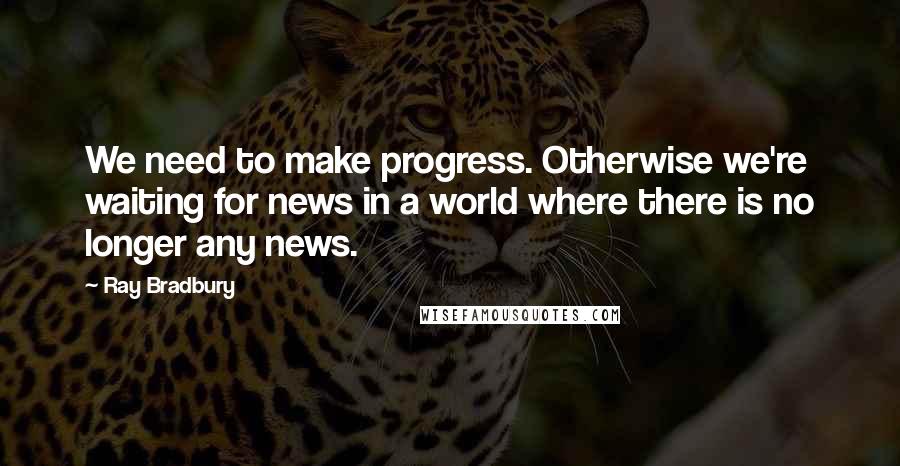 Ray Bradbury Quotes: We need to make progress. Otherwise we're waiting for news in a world where there is no longer any news.