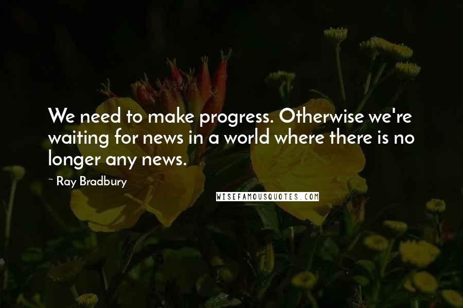 Ray Bradbury Quotes: We need to make progress. Otherwise we're waiting for news in a world where there is no longer any news.