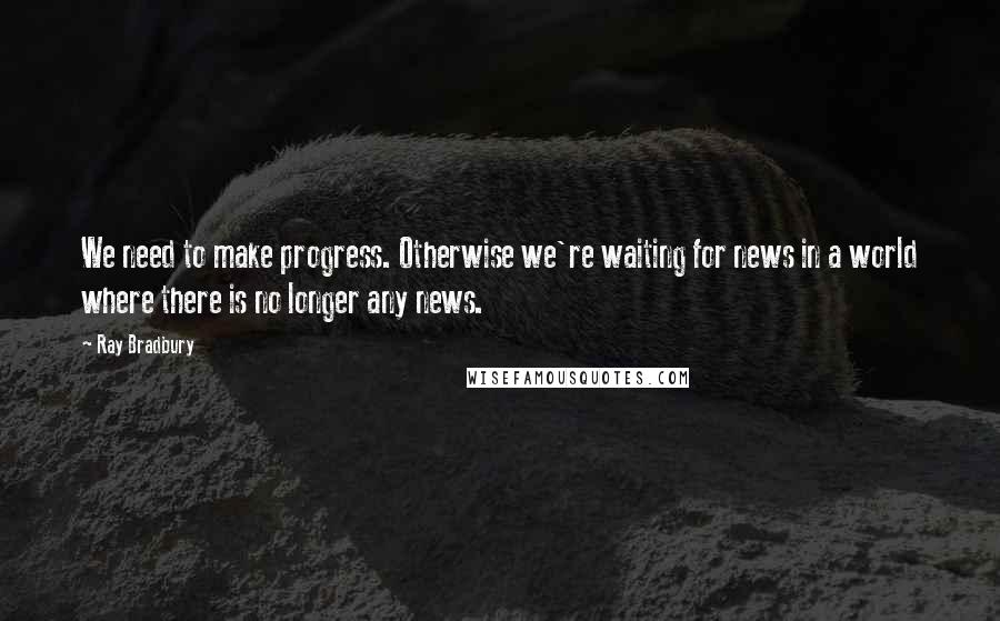 Ray Bradbury Quotes: We need to make progress. Otherwise we're waiting for news in a world where there is no longer any news.