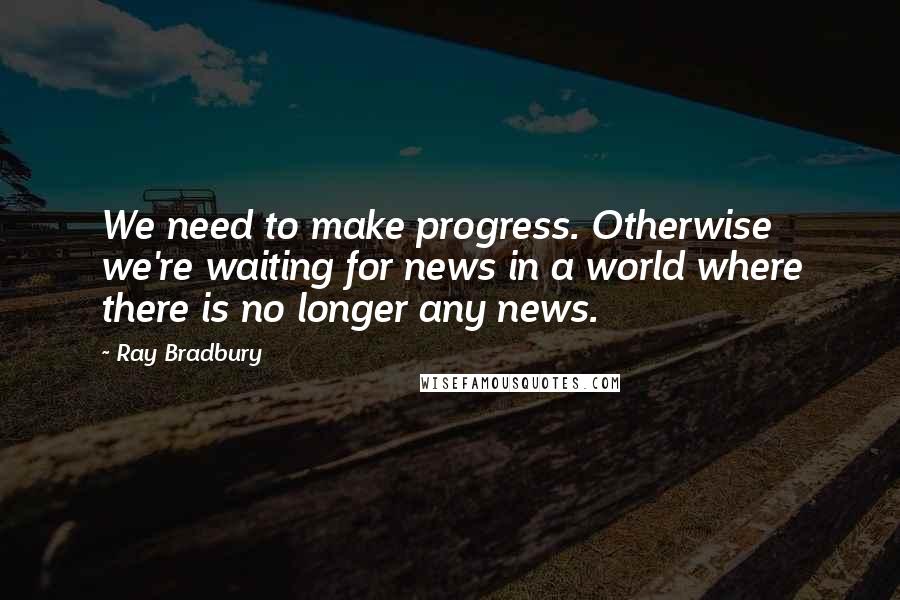 Ray Bradbury Quotes: We need to make progress. Otherwise we're waiting for news in a world where there is no longer any news.