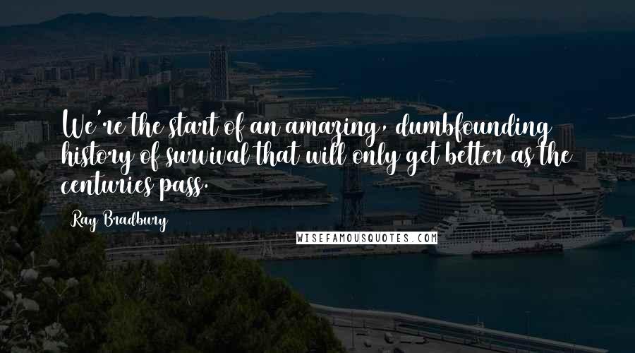 Ray Bradbury Quotes: We're the start of an amazing, dumbfounding history of survival that will only get better as the centuries pass.