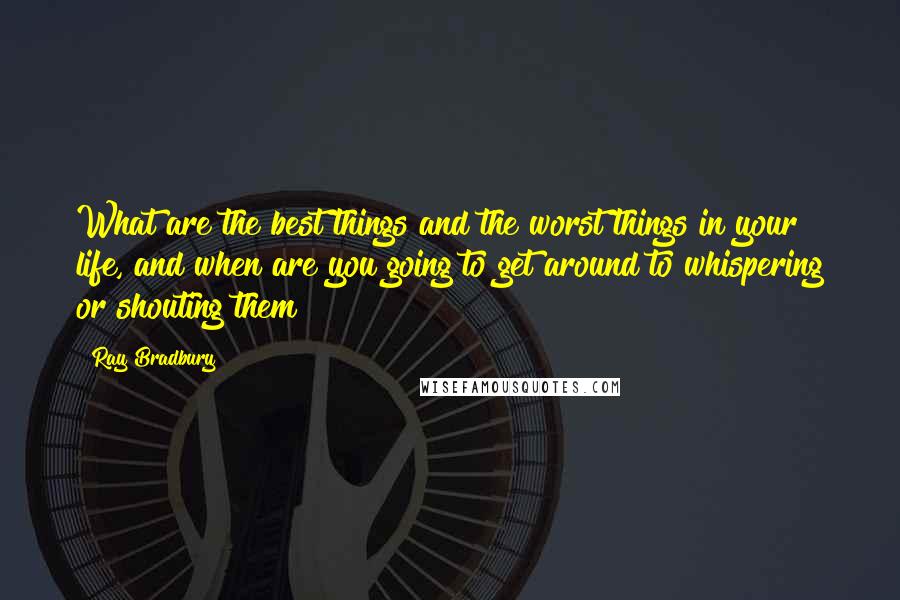 Ray Bradbury Quotes: What are the best things and the worst things in your life, and when are you going to get around to whispering or shouting them?