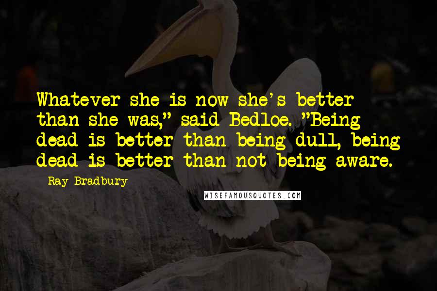 Ray Bradbury Quotes: Whatever she is now she's better than she was," said Bedloe. "Being dead is better than being dull, being dead is better than not being aware.