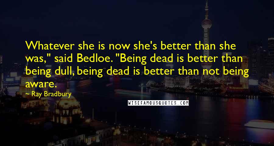 Ray Bradbury Quotes: Whatever she is now she's better than she was," said Bedloe. "Being dead is better than being dull, being dead is better than not being aware.