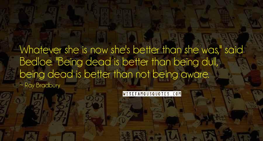 Ray Bradbury Quotes: Whatever she is now she's better than she was," said Bedloe. "Being dead is better than being dull, being dead is better than not being aware.