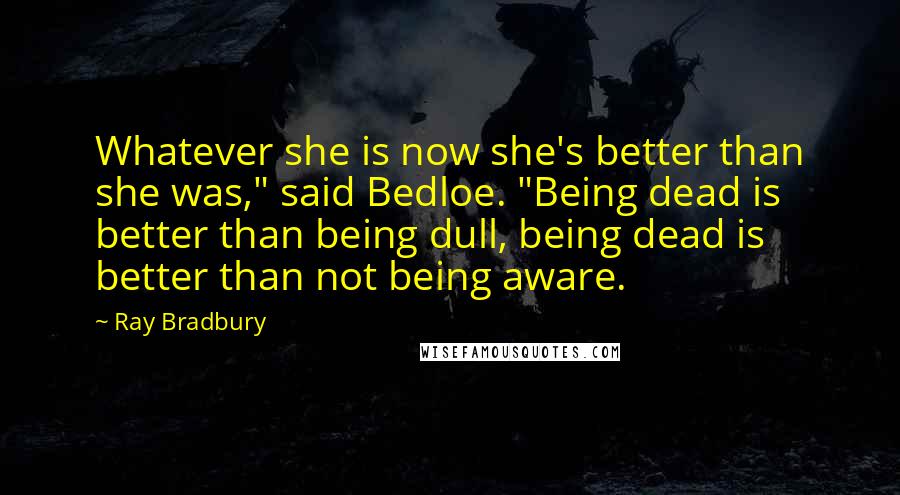 Ray Bradbury Quotes: Whatever she is now she's better than she was," said Bedloe. "Being dead is better than being dull, being dead is better than not being aware.