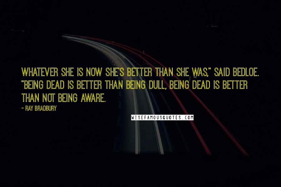 Ray Bradbury Quotes: Whatever she is now she's better than she was," said Bedloe. "Being dead is better than being dull, being dead is better than not being aware.