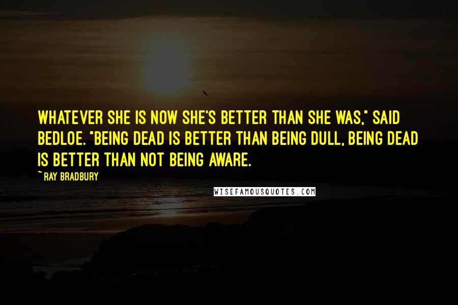 Ray Bradbury Quotes: Whatever she is now she's better than she was," said Bedloe. "Being dead is better than being dull, being dead is better than not being aware.