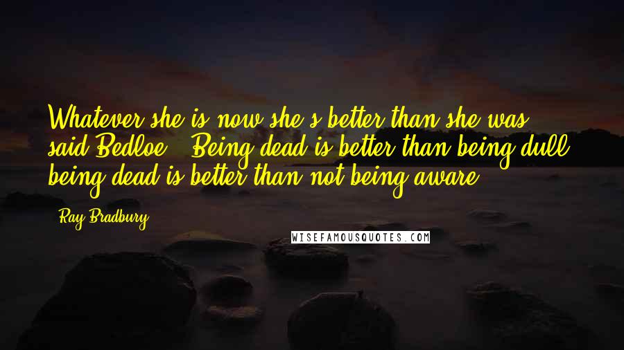 Ray Bradbury Quotes: Whatever she is now she's better than she was," said Bedloe. "Being dead is better than being dull, being dead is better than not being aware.