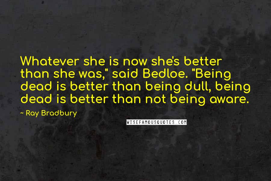 Ray Bradbury Quotes: Whatever she is now she's better than she was," said Bedloe. "Being dead is better than being dull, being dead is better than not being aware.