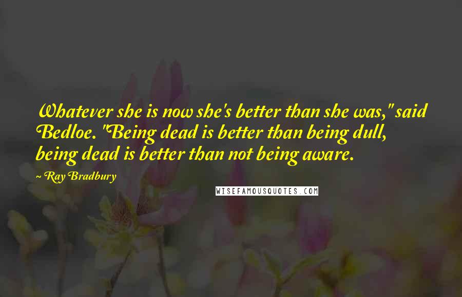 Ray Bradbury Quotes: Whatever she is now she's better than she was," said Bedloe. "Being dead is better than being dull, being dead is better than not being aware.