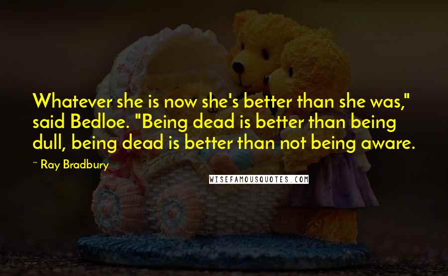 Ray Bradbury Quotes: Whatever she is now she's better than she was," said Bedloe. "Being dead is better than being dull, being dead is better than not being aware.