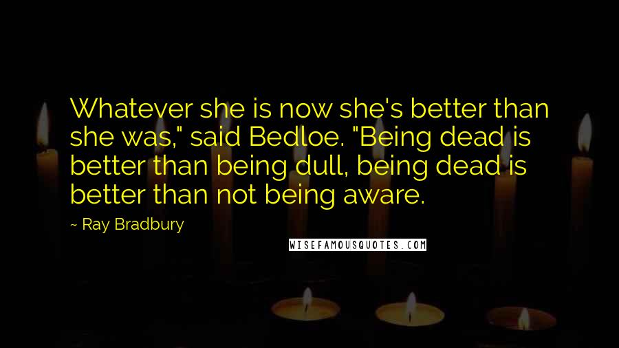 Ray Bradbury Quotes: Whatever she is now she's better than she was," said Bedloe. "Being dead is better than being dull, being dead is better than not being aware.