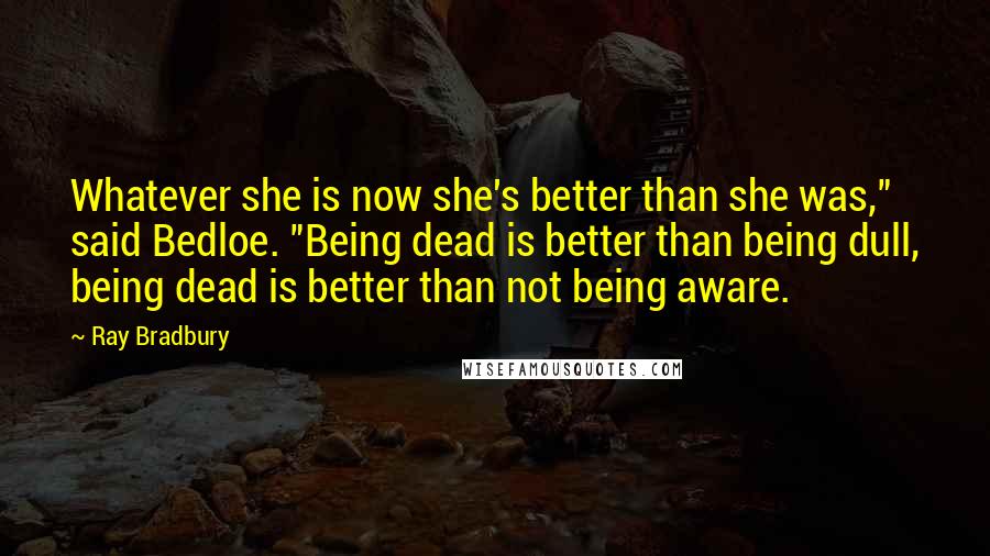 Ray Bradbury Quotes: Whatever she is now she's better than she was," said Bedloe. "Being dead is better than being dull, being dead is better than not being aware.