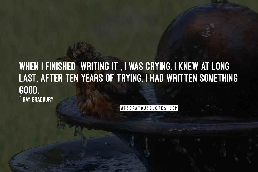 Ray Bradbury Quotes: When I finished [writing it], I was crying. I knew at long last, after ten years of trying, I had written something good.