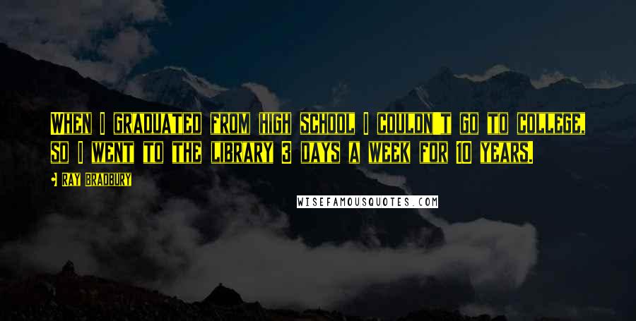 Ray Bradbury Quotes: When I graduated from high school I couldn't go to college, so I went to the library 3 days a week for 10 years.