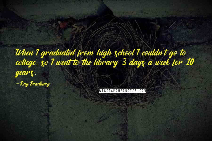 Ray Bradbury Quotes: When I graduated from high school I couldn't go to college, so I went to the library 3 days a week for 10 years.