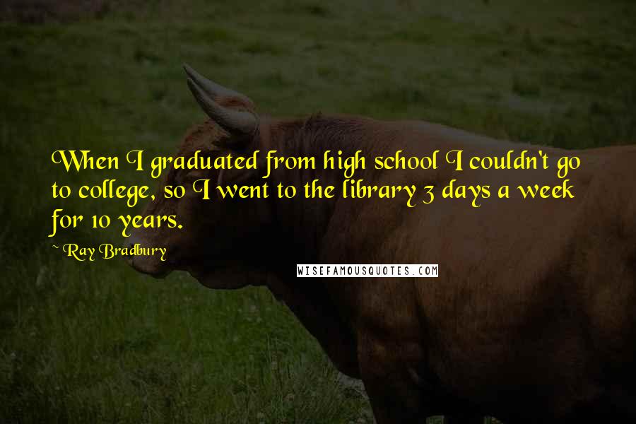 Ray Bradbury Quotes: When I graduated from high school I couldn't go to college, so I went to the library 3 days a week for 10 years.