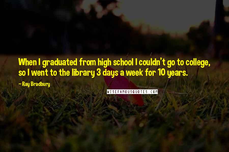 Ray Bradbury Quotes: When I graduated from high school I couldn't go to college, so I went to the library 3 days a week for 10 years.