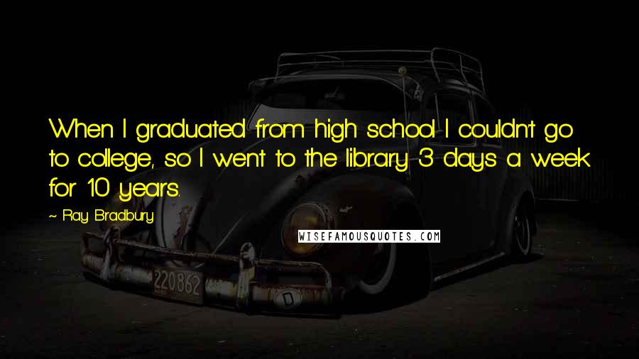 Ray Bradbury Quotes: When I graduated from high school I couldn't go to college, so I went to the library 3 days a week for 10 years.
