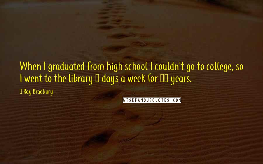 Ray Bradbury Quotes: When I graduated from high school I couldn't go to college, so I went to the library 3 days a week for 10 years.
