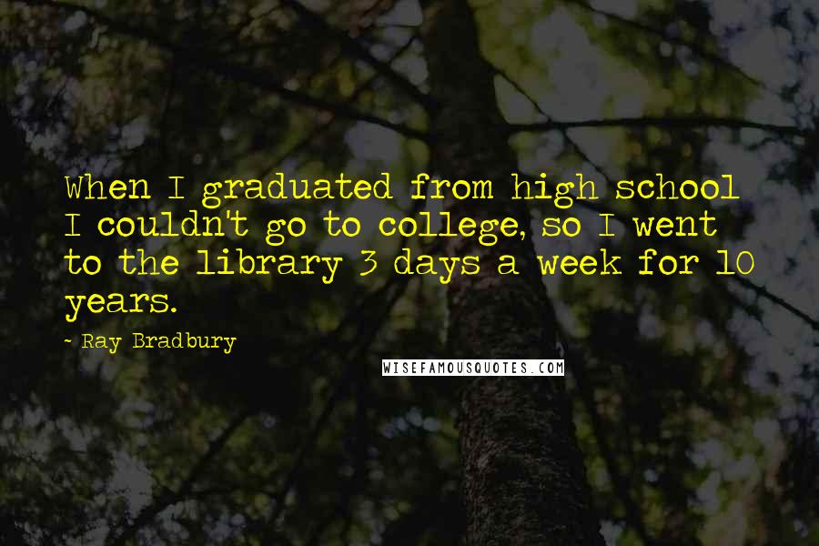 Ray Bradbury Quotes: When I graduated from high school I couldn't go to college, so I went to the library 3 days a week for 10 years.